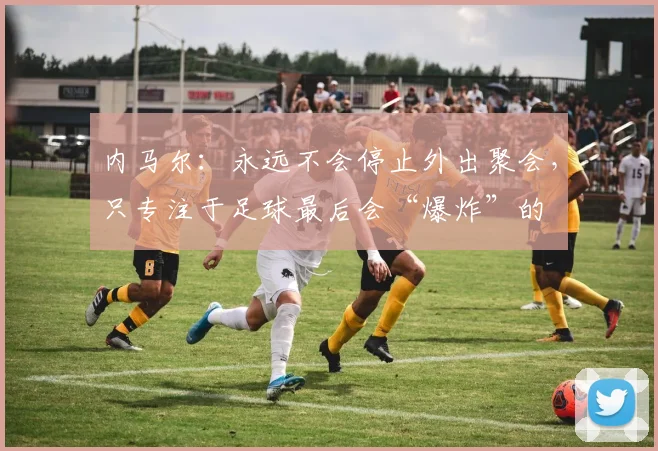 内马尔：永远不会停止外出聚会，只专注于足球最后会“爆炸”的