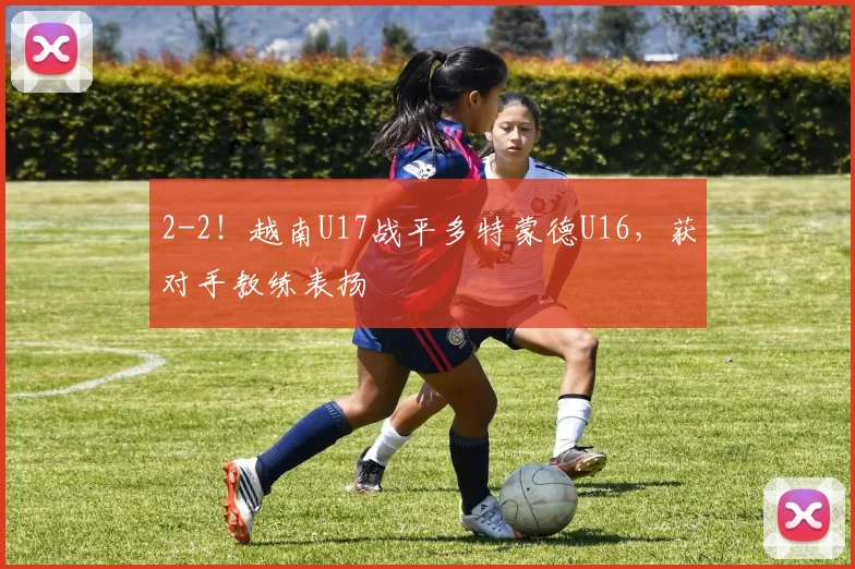 2-2！越南U17战平多特蒙德U16，获对手教练表扬