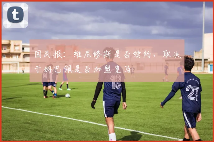 国民报：维尼修斯是否续约，取决于姆巴佩是否加盟皇马