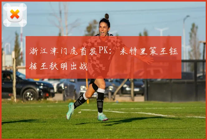 浙江津门虎首发PK：米特里策王钰栋王秋明出战