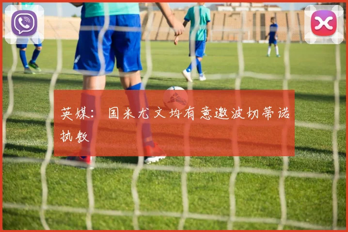 英媒：国米尤文均有意邀波切蒂诺执教