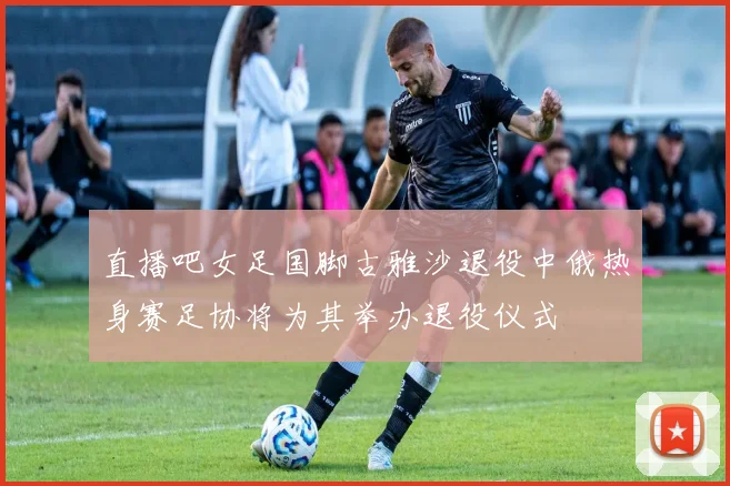 直播吧女足国脚古雅沙退役中俄热身赛足协将为其举办退役仪式