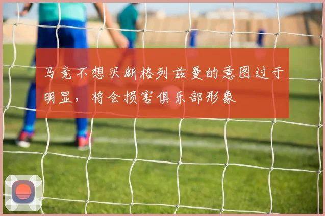 马竞不想买断格列兹曼的意图过于明显，将会损害俱乐部形象