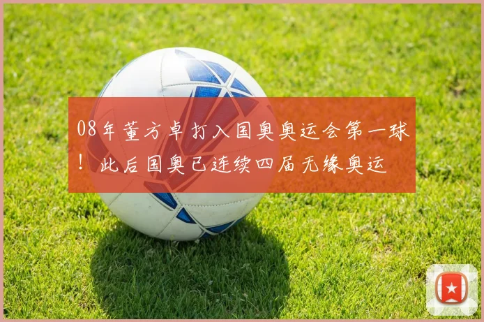 08年董方卓打入国奥奥运会第一球！此后国奥已连续四届无缘奥运
