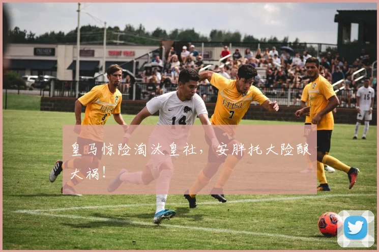 皇马惊险淘汰皇社，安胖托大险酿大祸！