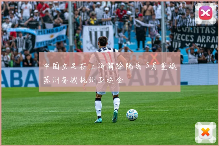 中国女足在上海解除隔离 5月重返苏州备战杭州亚运会