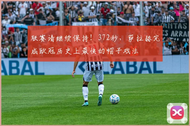 联赛请继续保持！372秒，萨拉赫完成欧冠历史上最快的帽子戏法