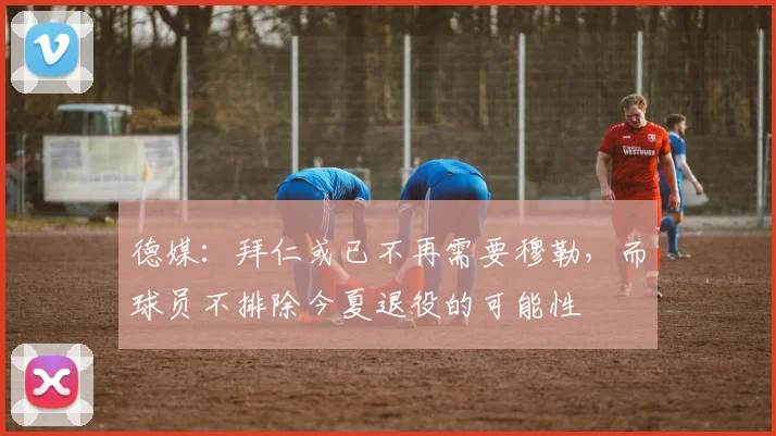 德媒：拜仁或已不再需要穆勒，而球员不排除今夏退役的可能性