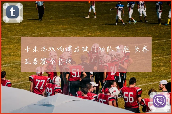 卡米洛双响谭龙破门助队首胜 长春亚泰赛季首败