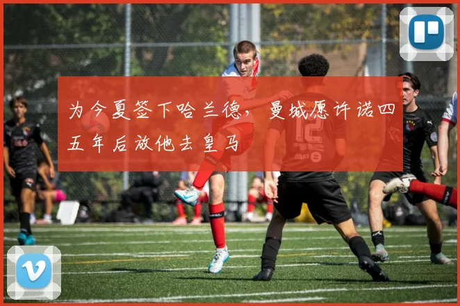 为今夏签下哈兰德，曼城愿许诺四五年后放他去皇马