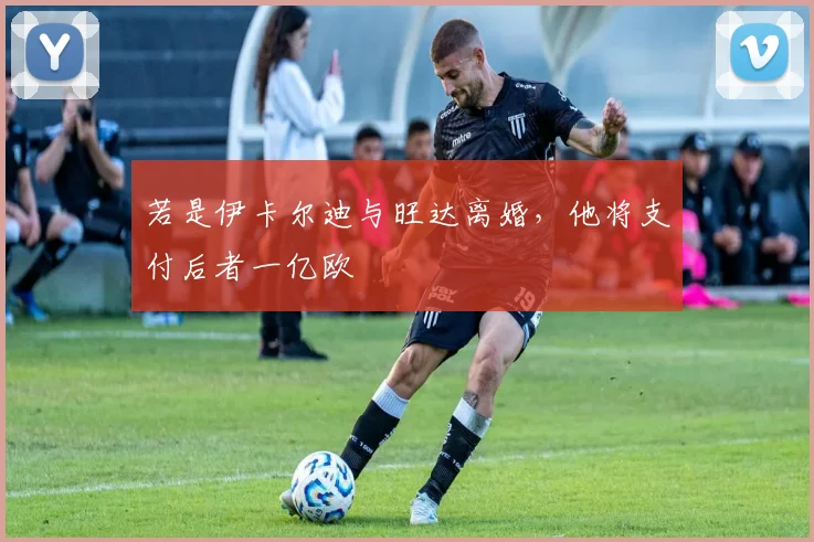 若是伊卡尔迪与旺达离婚，他将支付后者一亿欧