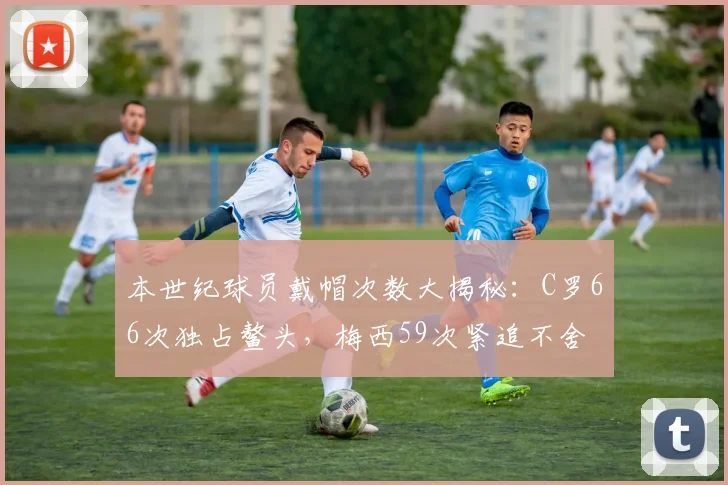 本世纪球员戴帽次数大揭秘：C罗66次独占鳌头，梅西59次紧追不舍
