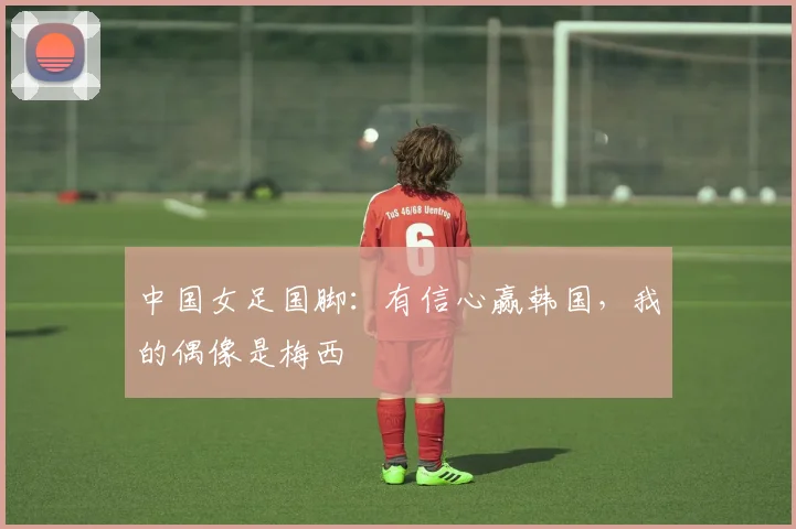 中国女足国脚：有信心赢韩国，我的偶像是梅西