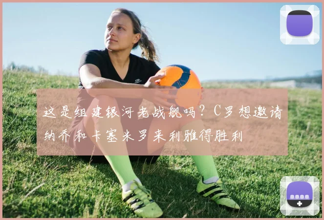 这是组建银河老战舰吗？C罗想邀请纳乔和卡塞米罗来利雅得胜利