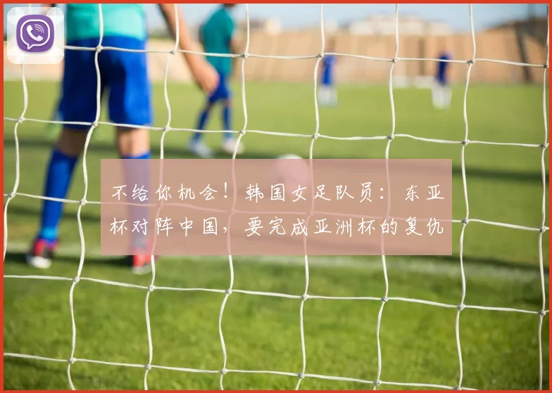 不给你机会！韩国女足队员：东亚杯对阵中国，要完成亚洲杯的复仇