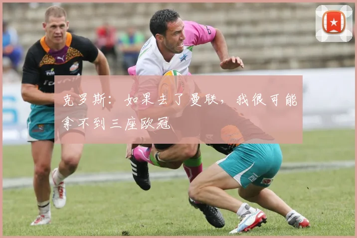克罗斯：如果去了曼联，我很可能拿不到三座欧冠