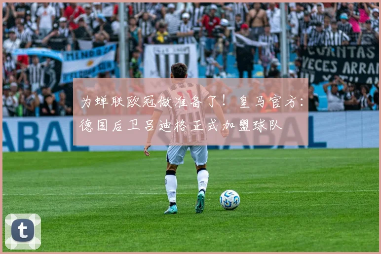 为蝉联欧冠做准备了！皇马官方：德国后卫吕迪格正式加盟球队