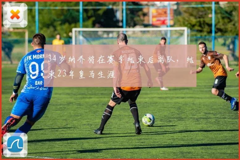 34岁纳乔将在赛季结束后离队，结束23年皇马生涯
