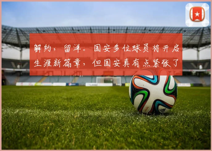 解约，留洋。国安多位球员将开启生涯新篇章，但国安真有点紧张了