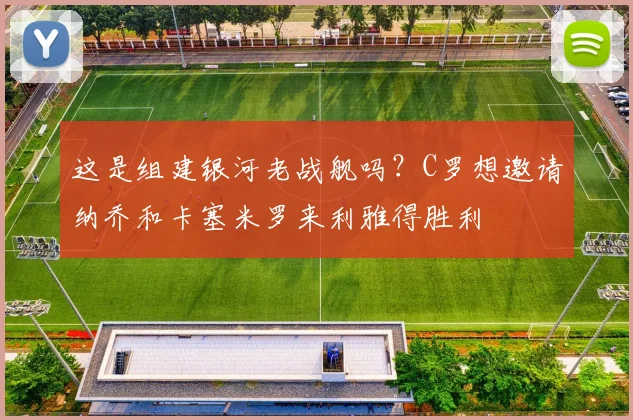 这是组建银河老战舰吗？C罗想邀请纳乔和卡塞米罗来利雅得胜利