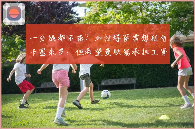 一分钱都不花？加拉塔萨雷想租借卡塞米罗，但希望曼联能承担工资