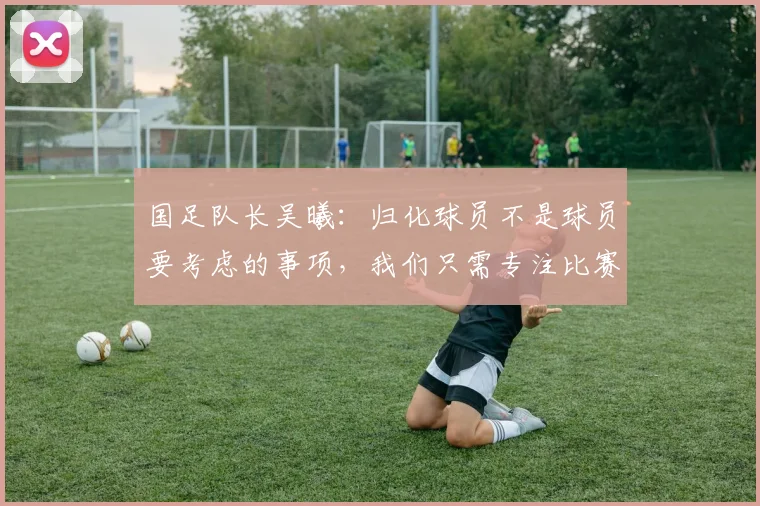 国足队长吴曦：归化球员不是球员要考虑的事项，我们只需专注比赛