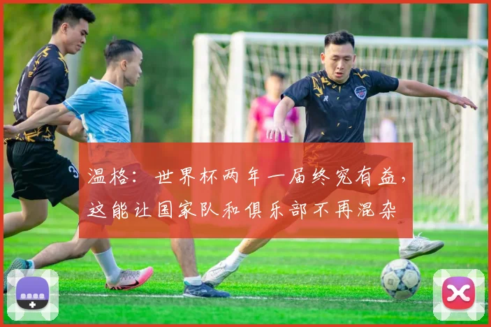 温格：世界杯两年一届终究有益，这能让国家队和俱乐部不再混杂