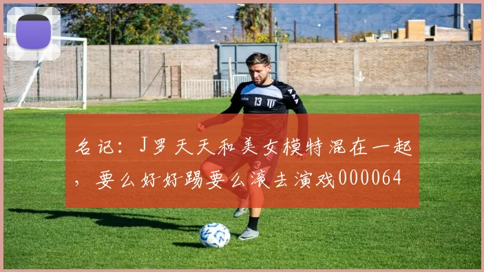 名记：J罗天天和美女模特混在一起，要么好好踢要么滚去演戏0000644