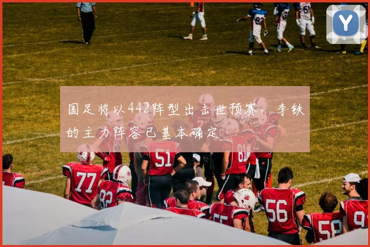 国足将以442阵型出击世预赛，李铁的主力阵容已基本确定