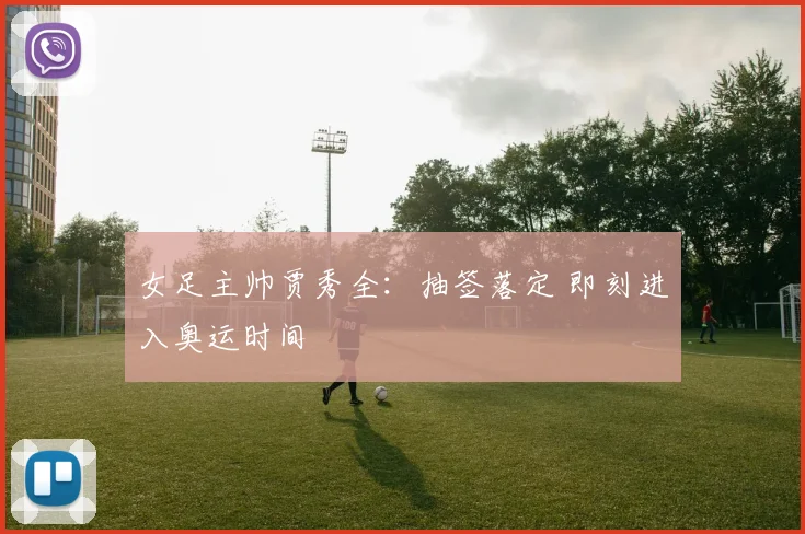 女足主帅贾秀全：抽签落定 即刻进入奥运时间