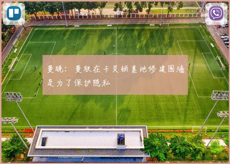 曼晚：曼联在卡灵顿基地修建围墙是为了保护隐私