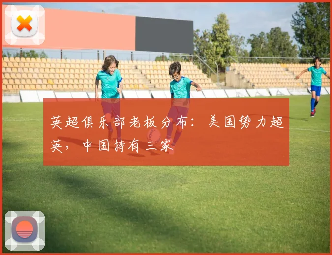 英超俱乐部老板分布：美国势力超英，中国持有三家