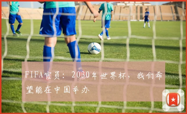 FIFA官员：2030年世界杯，我们希望能在中国举办