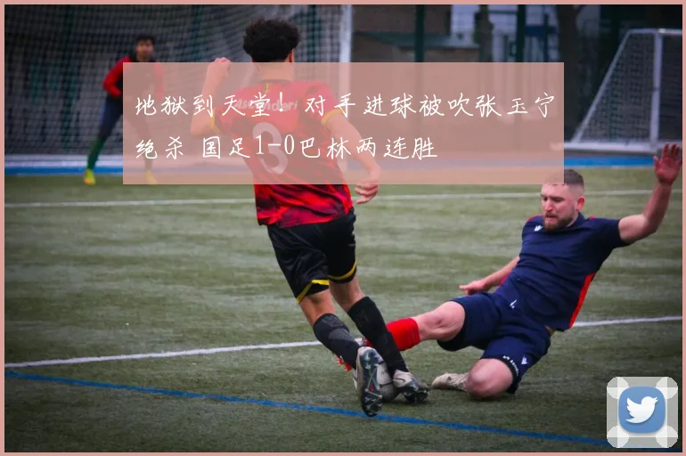 地狱到天堂！对手进球被吹张玉宁绝杀 国足1-0巴林两连胜