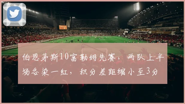 伯恩茅斯10富勒姆先赛，两队上半场各染一红，积分差距缩小至3分