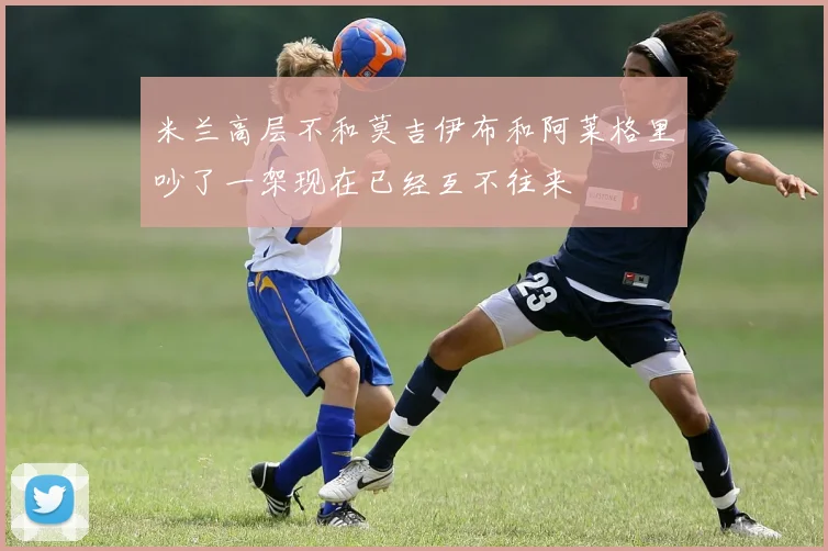 米兰高层不和莫吉伊布和阿莱格里吵了一架现在已经互不往来