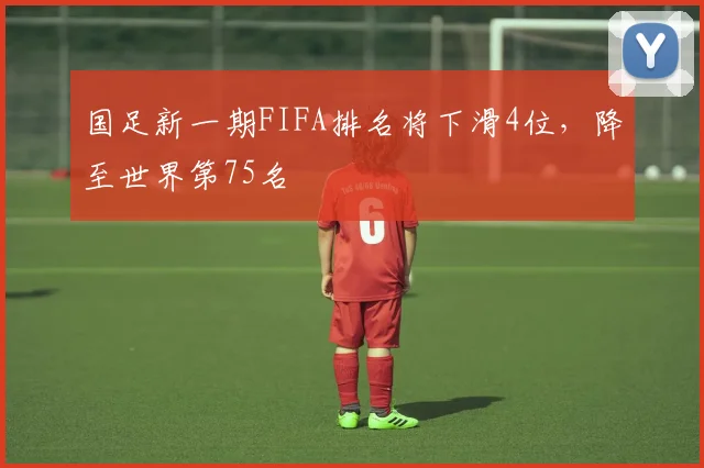 国足新一期FIFA排名将下滑4位，降至世界第75名