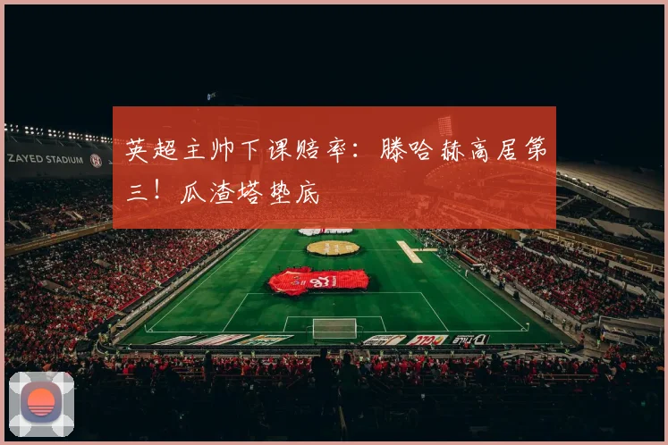 英超主帅下课赔率：滕哈赫高居第三！瓜渣塔垫底