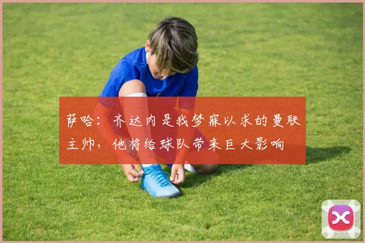 萨哈：齐达内是我梦寐以求的曼联主帅，他将给球队带来巨大影响