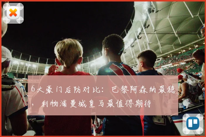 6大豪门后防对比：巴黎阿森纳最稳，利物浦曼城皇马最值得期待