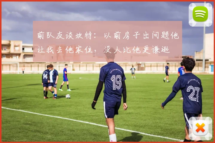 前队友谈坎特：以前房子出问题他让我去他家住，没人比他更谦逊